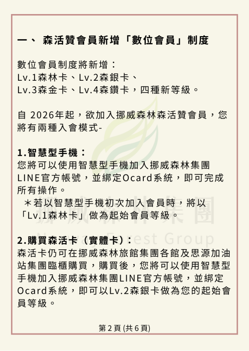 數位會員制度將新增：Lv.1森林卡、Lv.2森銀卡、Lv.3森金卡、Lv.4森鑽卡四種新等級。 自 2026年起，欲加入挪威森林森活贊會員，您將有兩種入會模式- 1.智慧型手機： 您將可以使用智慧型手機加入挪威森林集團LINE官方帳號，並綁定Ocard系統，即可完成所有操作。 ＊若以智慧型手機初次加入會員時，將以「Lv.1森林卡」做為起始會員等級。 2.購買森活卡（實體卡）： 森活卡仍可在挪威森林旅館集團各館及思源加油站集團臨櫃購買，購買後，您將可以使用智慧型手機加入挪威森林集團LINE官方帳號，並綁定Ocard系統，即可以Lv.2森銀卡做為您的起始會員等級。