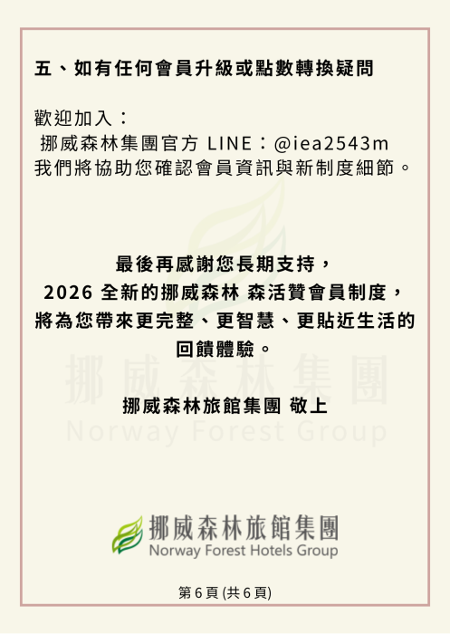 如有任何會員升級或點數轉換疑問 歡迎加入： 挪威森林集團官方 LINE：@iea2543m 我們將協助您確認會員資訊與新制度細節。   最後再感謝您長期支持， 2026 全新的挪威森林森活贊會員制度，將為您帶來更完整、更智慧、也更貼近生活的回饋體驗。 挪威森林旅館集團 敬上